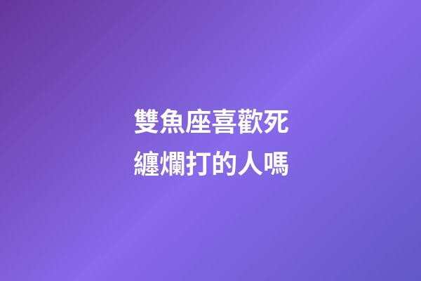 雙魚座喜歡死纏爛打的人嗎-第1張-星座運勢-玄機派