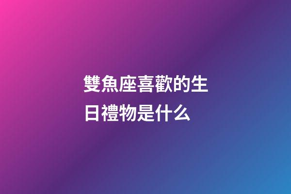 雙魚座喜歡的生日禮物是什么-第1張-星座運勢-玄機派