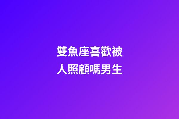 雙魚座喜歡被人照顧嗎男生-第1張-星座運勢-玄機派