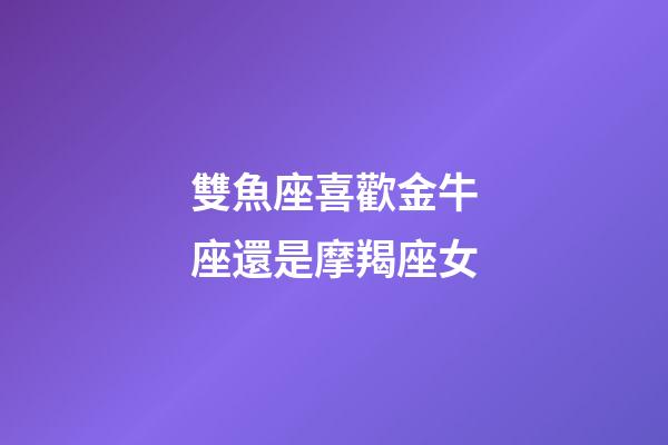 雙魚座喜歡金牛座還是摩羯座女-第1張-星座運勢-玄機派