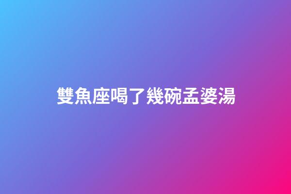 雙魚座喝了幾碗孟婆湯