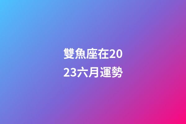 雙魚座在2023六月運勢-第1張-星座運勢-玄機派