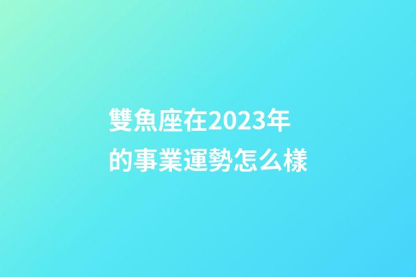 雙魚座在2023年的事業運勢怎么樣-第1張-星座運勢-玄機派