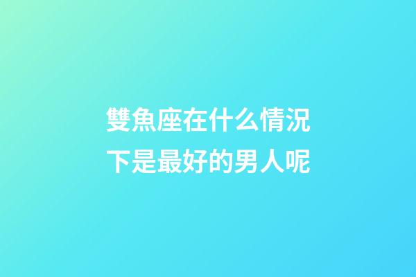 雙魚座在什么情況下是最好的男人呢-第1張-星座運勢-玄機派