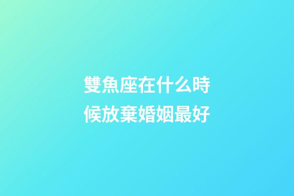 雙魚座在什么時候放棄婚姻最好-第1張-星座運勢-玄機派