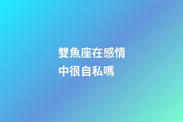 雙魚座在感情中很自私嗎-第1張-星座運勢-玄機派