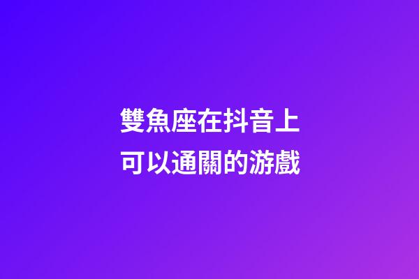 雙魚座在抖音上可以通關的游戲-第1張-星座運勢-玄機派