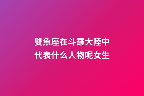 雙魚座在斗羅大陸中代表什么人物呢女生-第1張-星座運勢-玄機派