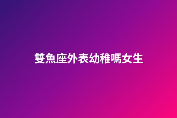 雙魚座外表幼稚嗎女生-第1張-星座運勢-玄機派