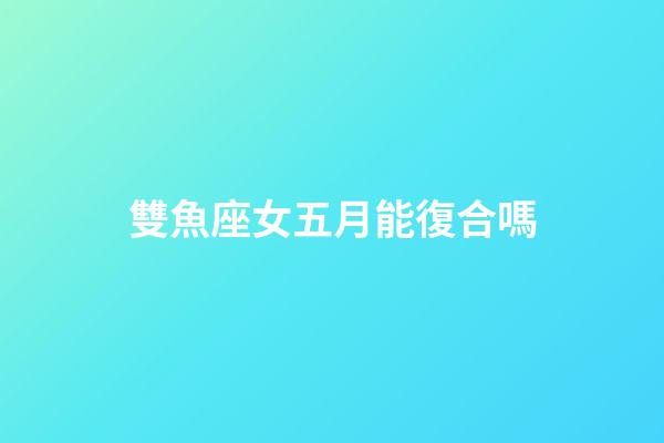 雙魚座女五月能復合嗎-第1張-星座運勢-玄機派