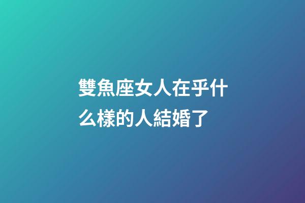 雙魚座女人在乎什么樣的人結婚了-第1張-星座運勢-玄機派