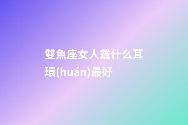 雙魚座女人戴什么耳環(huán)最好-第1張-星座運(yùn)勢-玄機(jī)派
