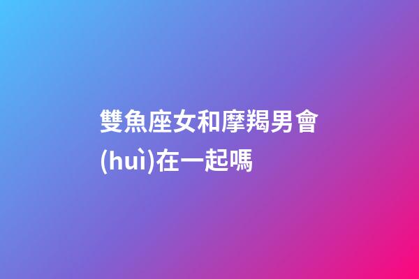 雙魚座女和摩羯男會(huì)在一起嗎-第1張-星座運(yùn)勢(shì)-玄機(jī)派