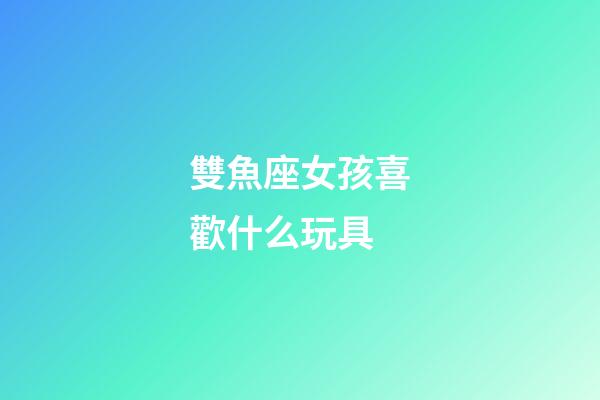 雙魚座女孩喜歡什么玩具-第1張-星座運勢-玄機派