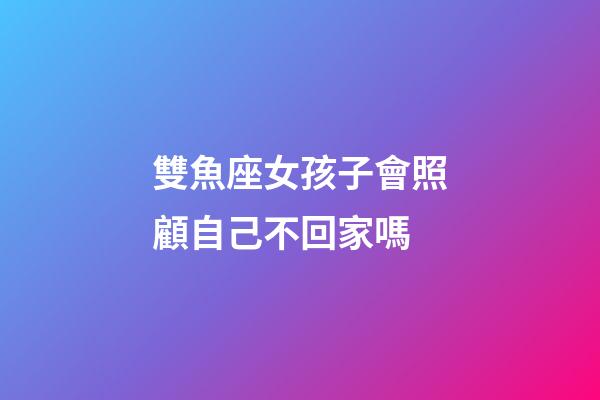 雙魚座女孩子會照顧自己不回家嗎-第1張-星座運勢-玄機派