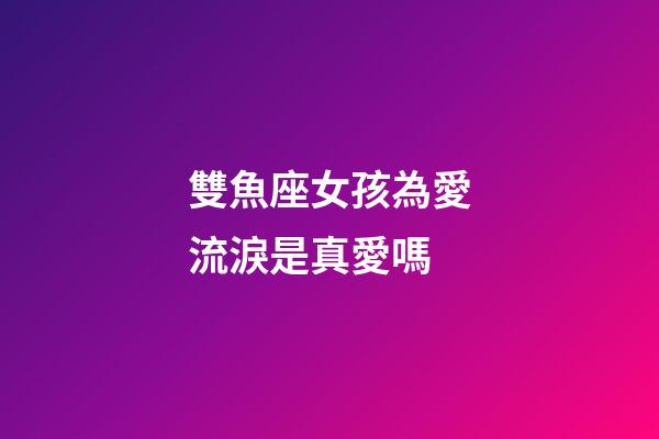 雙魚座女孩為愛流淚是真愛嗎-第1張-星座運勢-玄機派