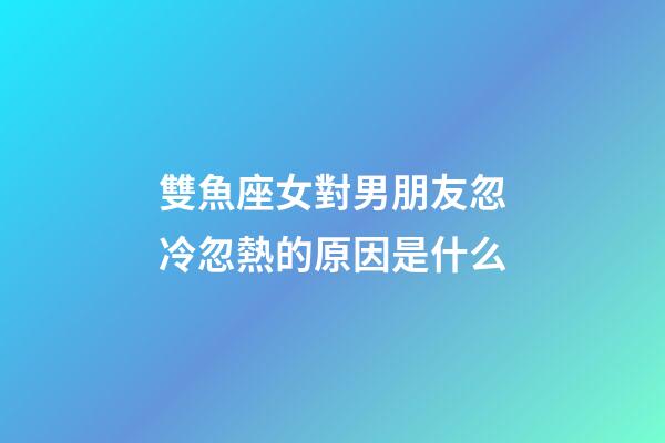 雙魚座女對男朋友忽冷忽熱的原因是什么-第1張-星座運勢-玄機派