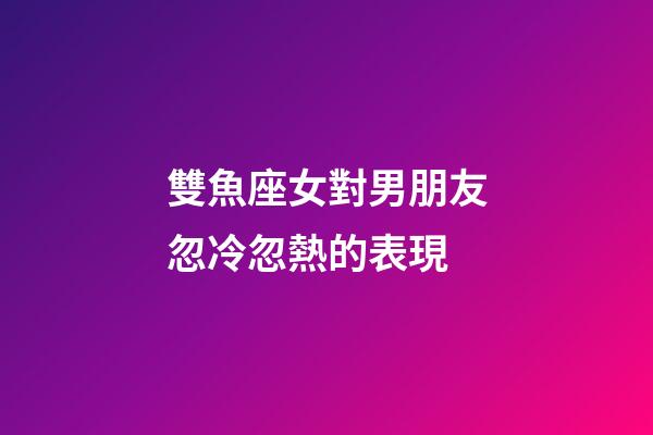 雙魚座女對男朋友忽冷忽熱的表現-第1張-星座運勢-玄機派