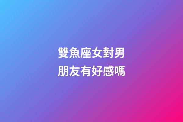 雙魚座女對男朋友有好感嗎-第1張-星座運勢-玄機派