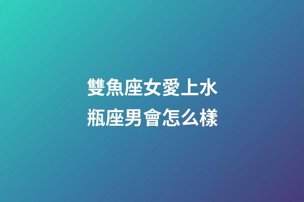 雙魚座女愛上水瓶座男會怎么樣-第1張-星座運勢-玄機派