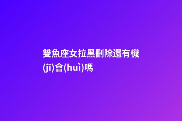 雙魚座女拉黑刪除還有機(jī)會(huì)嗎-第1張-星座運(yùn)勢-玄機(jī)派