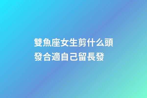 雙魚座女生剪什么頭發合適自己留長發-第1張-星座運勢-玄機派