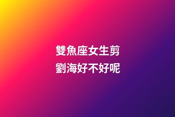 雙魚座女生剪劉海好不好呢-第1張-星座運勢-玄機派