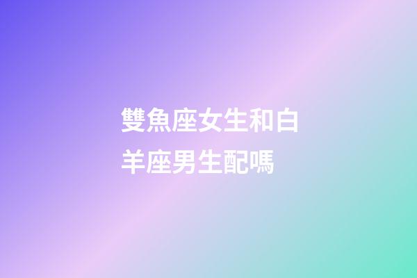 雙魚座女生和白羊座男生配嗎-第1張-星座運勢-玄機派