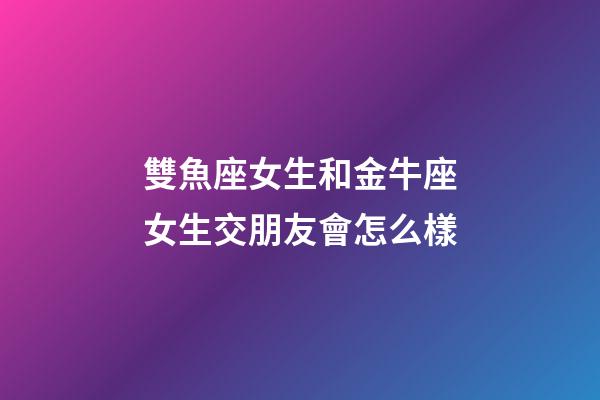 雙魚座女生和金牛座女生交朋友會怎么樣-第1張-星座運勢-玄機派