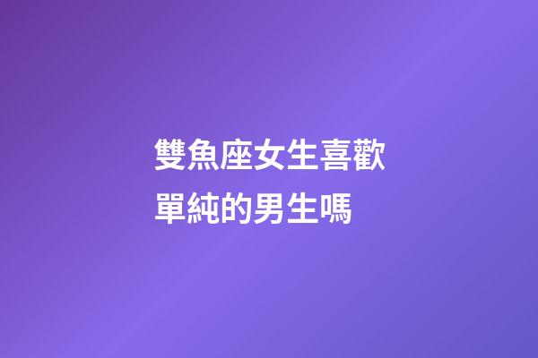 雙魚座女生喜歡單純的男生嗎-第1張-星座運勢-玄機派