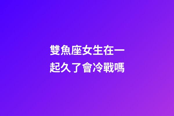 雙魚座女生在一起久了會冷戰嗎