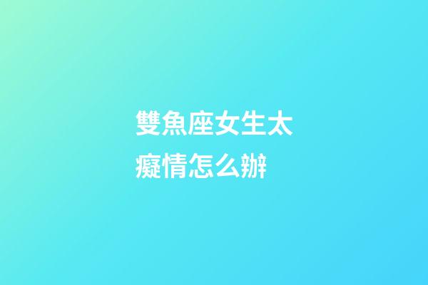 雙魚座女生太癡情怎么辦-第1張-星座運勢-玄機派