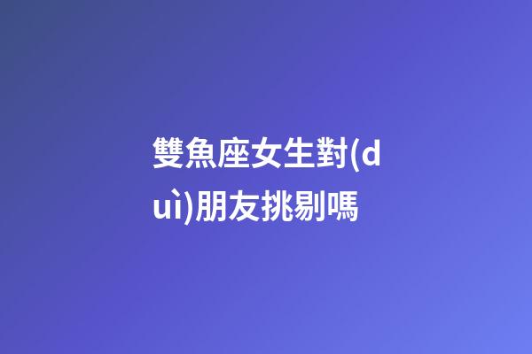 雙魚座女生對(duì)朋友挑剔嗎-第1張-星座運(yùn)勢(shì)-玄機(jī)派
