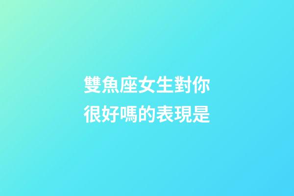 雙魚座女生對你很好嗎的表現是-第1張-星座運勢-玄機派