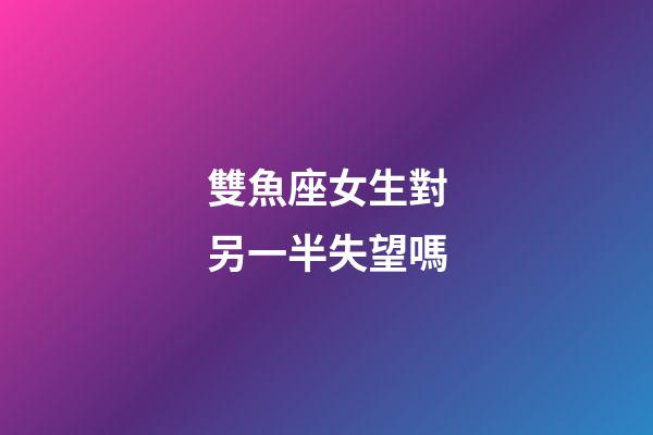 雙魚座女生對另一半失望嗎-第1張-星座運勢-玄機派