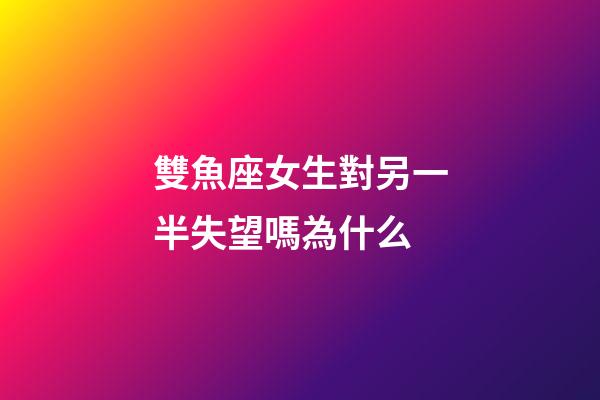 雙魚座女生對另一半失望嗎為什么-第1張-星座運勢-玄機派