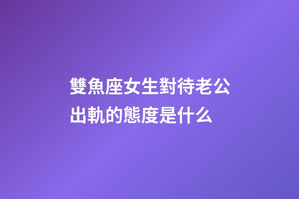 雙魚座女生對待老公出軌的態度是什么-第1張-星座運勢-玄機派