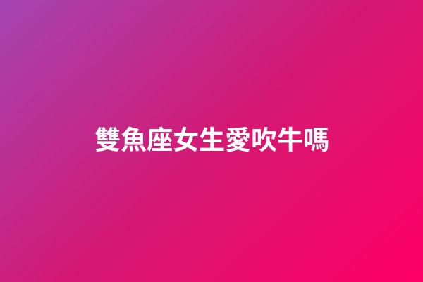 雙魚座女生愛吹牛嗎-第1張-星座運勢-玄機派