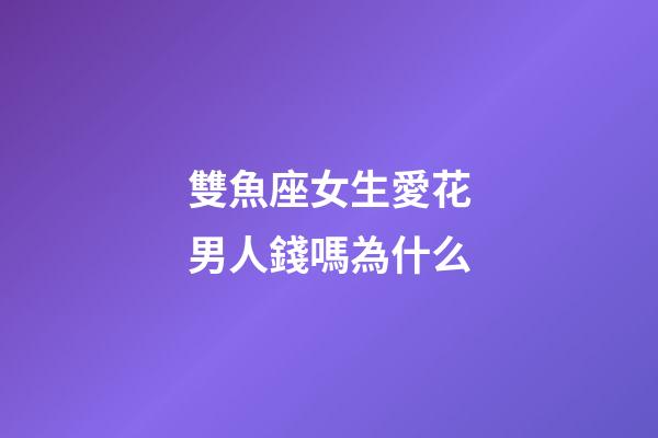 雙魚座女生愛花男人錢嗎為什么-第1張-星座運勢-玄機派