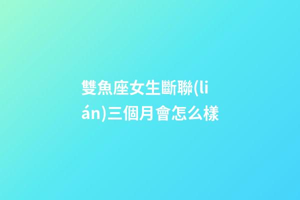 雙魚座女生斷聯(lián)三個月會怎么樣-第1張-星座運勢-玄機派