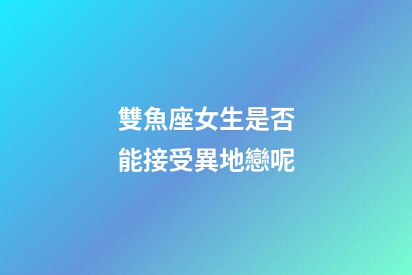 雙魚座女生是否能接受異地戀呢-第1張-星座運勢-玄機派
