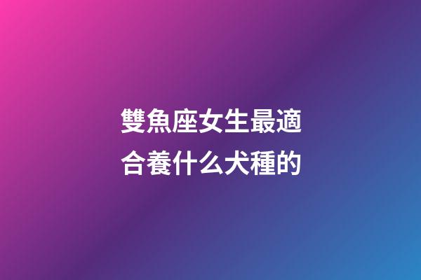 雙魚座女生最適合養什么犬種的-第1張-星座運勢-玄機派