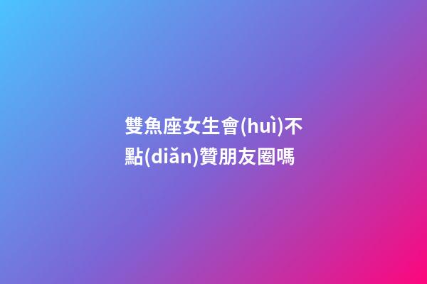 雙魚座女生會(huì)不點(diǎn)贊朋友圈嗎-第1張-星座運(yùn)勢(shì)-玄機(jī)派