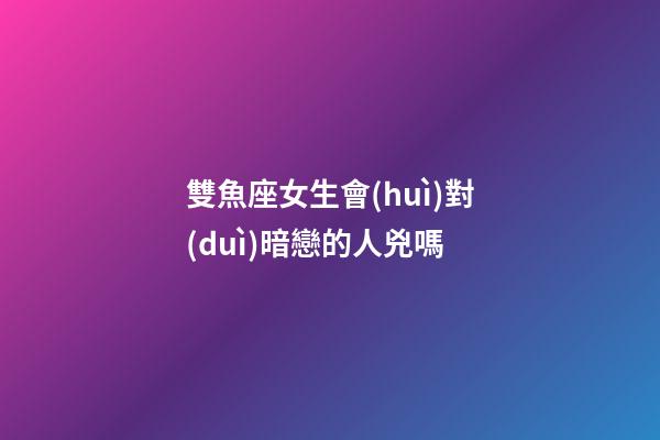 雙魚座女生會(huì)對(duì)暗戀的人兇嗎-第1張-星座運(yùn)勢(shì)-玄機(jī)派