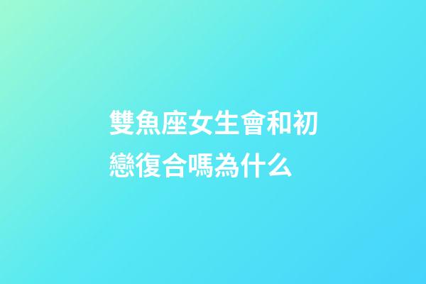 雙魚座女生會和初戀復合嗎為什么-第1張-星座運勢-玄機派