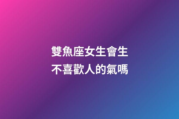 雙魚座女生會生不喜歡人的氣嗎-第1張-星座運勢-玄機派