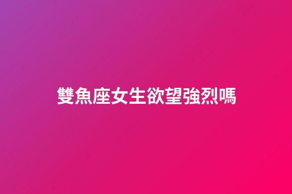 雙魚座女生欲望強烈嗎-第1張-星座運勢-玄機派
