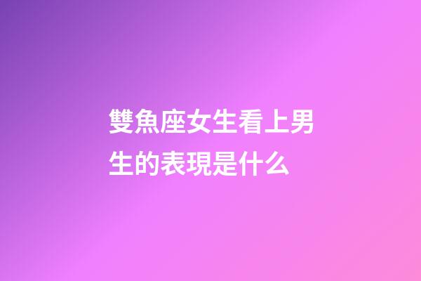 雙魚座女生看上男生的表現是什么-第1張-星座運勢-玄機派