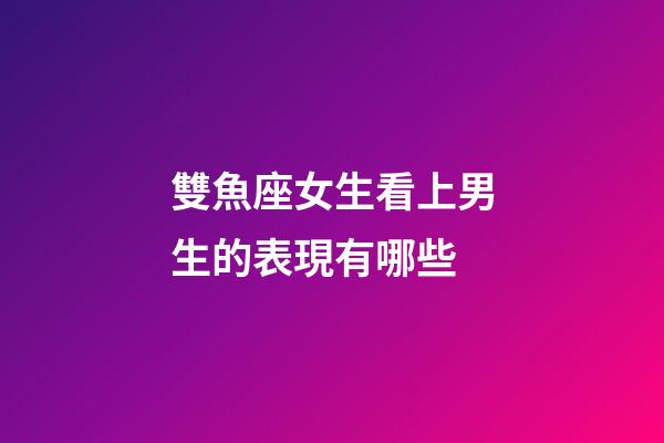 雙魚座女生看上男生的表現有哪些-第1張-星座運勢-玄機派