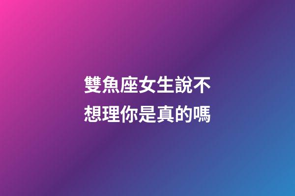 雙魚座女生說不想理你是真的嗎-第1張-星座運勢-玄機派